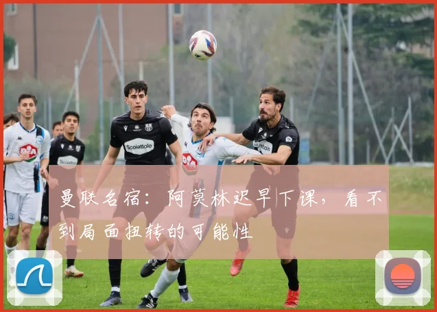曼联名宿：阿莫林迟早下课，看不到局面扭转的可能性