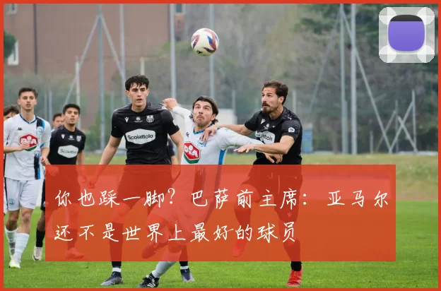你也踩一脚？巴萨前主席：亚马尔还不是世界上最好的球员